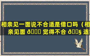 相亲见一面说不合适是借口吗（相亲见面 🐕 觉得不合 🐧 适需要微信跟别人说吗）